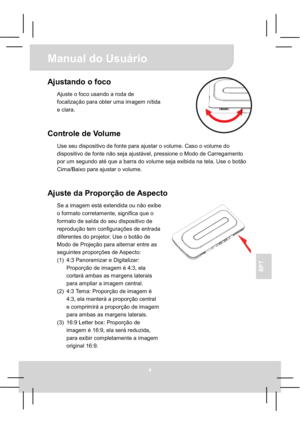 Page 66Manual do Usuário 
4
BPT
Ajustando o foco 
Ajuste o foco usando a roda de 
focalização para obter uma imagem nítida 
e clara. 
Controle de Volume 
Use seu dispositivo de fonte para ajustar o volume. Caso o volume do 
dispositivo de fonte não seja ajustável, pressione o Modo de Carregamento 
por um segundo até que a barra do volume seja exibida na tela. Use o botão 
Cima/Baixo para ajustar o volume. 
Ajuste da Proporção de Aspecto 
Se a imagem está extendida ou não exibe 
o formato corretamente, significa...