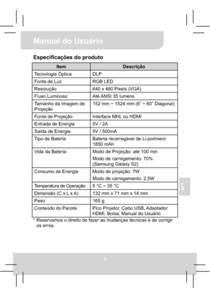 Page 68Manual do Usuário 
6
BPT
Especificações do produto 
Item Descrição 
Tecnologia Óptica  DLP 
Fonte de Luz  RGB LED 
Resolução  640 x 480 Pixels (VGA) 
Fluxo Luminoso  Até ANSI 35 lumens 
Tamanho da Imagem de 
Projeção 152 mm ~ 1524 mm (6” ~ 60” Diagonal) 
Fonte de Projeção  Interface MHL ou HDMI 
Entrada de Energia    5V / 2A 
Saída de Energia  5V / 500mA 
Tipo de Bateria  Bateria recarregável de Li-polímero 
1850 mAh 
Vida da Bateria  Modo de Projeção: até 100 min 
Modo de carregamento: 70% 
(Samsung...