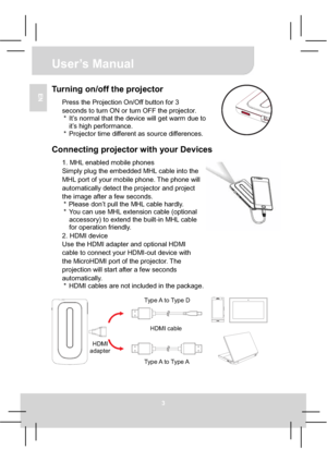 Page 9User’s Manual 
3
ENTurning on/off the projector 
Press the Projection On/Off button for 3 
seconds to turn ON or turn OFF the projector. 
*  It’s normal that the device will get warm due to 
it’s high performance. 
*  Projector time different as source differences. 
Connecting projector with your Devices 
1. MHL enabled mobile phones 
Simply plug the embedded MHL cable into the 
MHL port of your mobile phone. The phone will 
automatically detect the projector and project 
the image after a few seconds....