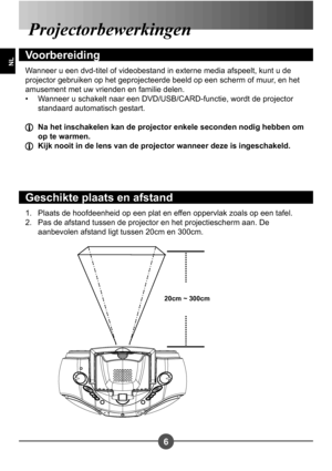 Page 1046
NL
Plaats de hoofdeenheid op een plat en effen oppervlak zoals op een tafel. 
Pas de afstand tussen de projector en het projectiescherm aan. De 
aanbevolen afstand ligt tussen 20cm en 300cm.
1.
2.
Projectorbewerkingen
Voorbereiding
Wanneer u een dvd-titel of videobestand in externe media afspeelt, kunt u de  
projector gebruiken op het geprojecteerde beeld op een scherm of muur, en het 
amusement met uw vrienden en familie delen.
Wanneer u schakelt naar een DVD/USB/CARD-functie, wordt de projector...