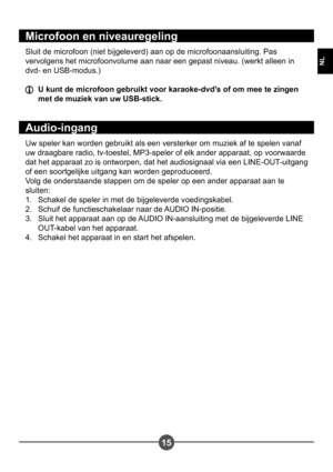 Page 11315
NL
Microfoon en niveauregeling
Sluit de microfoon (niet bijgeleverd) aan op de microfoonaansluiting. Pas  
vervolgens het microfoonvolume aan naar een gepast niveau. (werkt alleen in 
dvd- en USB-modus.)
  U kunt de microfoon gebruikt voor karaoke-dvds of om mee te zingen met de muziek van uw USB-stick.
Audio-ingang
Uw speler kan worden gebruikt als een versterker om muziek af te spelen vanaf  
uw draagbare radio, tv-toestel, MP3-speler of elk ander apparaat, op voorwaarde 
dat het apparaat zo is...