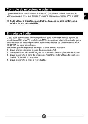 Page 13215
PT
Controlo de microfone e volume
Ligue o Microfone (não incluído) à cha MIC (Microfone). Ajuste o volume do  
Microfone para o nível que deseja. (Funciona apenas nos modos DVD e USB.)
  Pode utilizar o Microfone para DVD de karaoke ou para cantar com a música da sua unidade USB.
Entrada de áudio
O seu pode ser utilizado como amplicador para reproduzir música a partir de  
um rádio portátil, uma TV, um leitor de MP3, ou qualquer dispositivo desde que o 
sinal de áudio do mesmo possa ser transmitido...