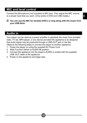 Page 1815
EN
MIC and level control
Connect the Microphone (not included) to MIC jack. Then adjust the MIC volume  
to a proper level that you want. (Only works in DVD and USB modes.)
  You can use the MIC for karaoke DVD’s or sing along with the music from your USB Stick.
Audio in
Your player can be used as a power amplier to playback the music from portable  
radio, TV set, MP3 player, or any device provided the appliance is so designed 
that audio signal may be produced through a LINE-OUT jack or the like....