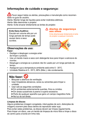 Page 231Informações de cuidado e segurança:
 Favor seguir todos os alertas, precauções e manutenção como recomen-
dado no guia do usuário. 
Alerta- Manter longe de líquidos para evitar incêndios elétricos.
Alerta- Não desmontar o projetor.
Alerta- Evite encarar diretamente as lentes do projetor.
Evite Dano Auditivo:
Escutar em volume alto por um 
longo período de tempo pode 
causar dano a seus 
ouvidos.
Observações de uso: 
Fazer: Desligar e desplugar a energia anter 
de limpar o produto.
Use um tecido macio e...