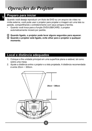 Page 2376
BP
Coloque a the unidade principal em uma superfície plana e estável, tal como  
sobre uma mesa.
Ajuste a distância entre o projetor e a tela projetada. A distância recomendada 
é entre 20cm ~ 300cm.
1. 
2.
Operações do Projetor 
Preparo para iniciar
Quando você deseja reproduzir um título de DVD ou um arquivo de vídeo na  
mídia externa, você pode usar o projetor para projetar a imagem em uma tela ou 
parede, compartilhando o entretenimento com seus amigos e família.
Quando você troca para a função...