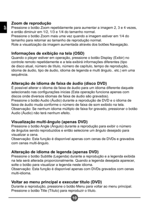 Page 24110
BP
Zoom de reprodução 
Pressione o botão Zoom repetidamente para aumentar a imagem 2, 3 e 4 vezes, 
e então diminuir em 1/2, 1/3 e 1/4 do tamanho normal.
Pressione o botão Zoom mais uma vez quando a imagem estiver em 1/4 do 
tamanho para retornar ao tamanho de reprodução normal.
Role a visualização da imagem aumentada através dos botões Navegação. 
Informações de exibição na tela (OSD) 
Quando o player estiver em operação, pressione o botão Display (Exibir) no 
controle remoto repetidamente e a tela...