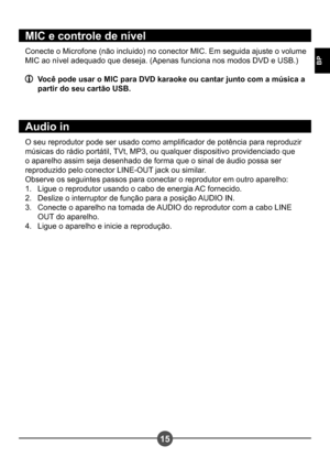 Page 24615
BP
MIC e controle de nível
Conecte o Microfone (não incluido) no conector MIC. Em seguida ajuste o volume  
MIC ao nível adequado que deseja. (Apenas funciona nos modos DVD e USB.)
  Você pode usar o MIC para DVD karaoke ou cantar junto com a música a partir do seu cartão USB.
A udio in
O seu reprodutor pode ser usado como amplicador de potência para reproduzir  
músicas do rádio portátil, TVt, MP3, ou qualquer dispositivo providenciado que 
o aparelho assim seja desenhado de forma que o sinal de...