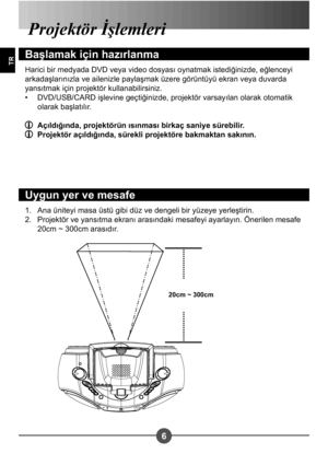 Page 2566
TR
Ana üniteyi masa üstü gibi düz ve dengeli bir yüzeye yerle#tirin. 
Projektör ve yansıtma ekranı arasındaki mesafeyi ayarlayın. Önerilen mesafe 
20cm ~ 300cm arasıdır.
1.
2.
Projektör İ lemleri
Ba lamak için hazırlanma
Harici bir medyada DVD veya video dosyası oynatmak istediğinizde, eğlenceyi  
arkada#larınızla ve ailenizle payla#mak üzere görüntüyü ekran veya duvarda 
yansıtmak için projektör kullanabilirsiniz.
DVD/USB/CARD i#levine geçtiğinizde, projektör varsayılan olarak otomatik 
olarak...