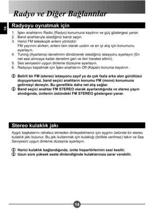 Page 26414
TR
Radyo ve Diğer Bağlantılar
Radyoyu oynatmak için
İ#lev anahtarını Radio (Radyo) konumuna kaydırın ve güç göstergesi yanar. 
Band anahtarıyla istediğiniz bandı seçin.
Harici FM teleskopik anteni yönlüdür: 
FM yayınını alırken, anteni tam olarak uzatın ve en iyi alı# için konumunu 
ayarlayın. 
Tuning (Ayarlama) denetimini döndürerek istediğiniz istasyonu ayarlayın (En  
net sesi alıncaya kadar denetimi geri ve ileri hareket ettirin).
Ses seviyesini uygun dinleme düzeyine ayarlayın.
Radyoyu kapatmak...