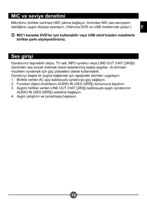 Page 26515
TR
MIC ve seviye denetimi
Mikrofonu (birlikte verilmez) MIC jakına bağlayın. Ardından MIC ses seviyesini  
istediğiniz uygun düzeye ayarlayın. (Yalnızca DVD ve USB modlarında çalı#ır.)
  MIC'i karaoke DVD'ler için kullanabilir veya USB stick'inizden müziklerle birlikte  arkı söyleyebilirsiniz.
Ses giri i
Oynatıcınız ta#ınabilir radyo, TV seti, MP3 oynatıcı veya LINE-OUT (HAT ÇIKI?I)  
üzerinden ses sinyali üretmek üzere tasarlanmı# ba#ka aygıtlar, vb.lerinden 
müzikleri oynatmak için güç...