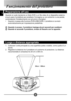 Page 666
IT
Collocare l’unità principale su una supercie piatta e stabile, come quella di un  
tavolo.
Regolare la distanza tra il proiettore e lo schermo di proiezione. La distanza 
raccomandata è compresa tra 20 cm e 300 cm.
1. 
2.
Funzionamento del proiettore
Preparazione all’uso
Quando si vuole riprodurre un titolo DVD o un le video di un dispositivo esterno,  
si può usare il proiettore per proiettare l’immagine su uno schermo o una parete, 
condividendo l’intrattenimento con gli amici e famigliari.
Quando...