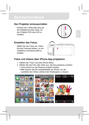 Page 13Benutzerhandbuch
3
DE
Den Projektor ein/ausschalten 
Drücken Sie 3 Sekunden lang auf 
die Projektionsmodus-Taste, um 
den Projektor EIN oder AUS zu 
schalten. 
Einstellen des Fokus 
Stellen Sie den Fokus ein, indem 
Sie das Fokusrad drehen, um ein 
schärferes und klareres Bild zu 
erhalten. 
Fotos und Videos über iPhone App projizieren 
1.  Wählen Sie “Fotos” aus dem iPhone Menü. 
2.  Wählen Sie das Foto oder Video aus, das Sie projizieren möchten. 
*  Fotos können nur als Diashow projiziert werden....