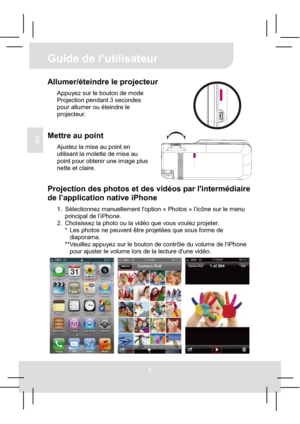 Page 18Guide de l’utilisateur 
3
FR
Allumer/éteindre le projecteur 
Appuyez sur le bouton de mode 
Projection pendant 3 secondes 
pour allumer ou éteindre le 
projecteur. 
Mettre au point 
Ajustez la mise au point en 
utilisant la molette de mise au 
point pour obtenir une image plus 
nette et claire. 
Projection des photos et des vidéos par l'intermédiaire 
de l’application native iPhone 
1.  Sélectionnez manuellement l'option « Photos » l’icône sur le menu 
principal de l’iPhone. 
2.  Choisissez la...