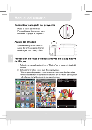 Page 28Manual del usuario 
3
ES
Encendido y apagado del proyector 
Pulse el botón del Modo de 
Proyección por 3 segundos para 
encender o apagar el proyector. 
Ajuste del enfoque 
Ajuste el enfoque utilizando la 
rueda del enfoque para obtener 
una imagen más clara y nítida. 
Proyección de fotos y vídeos a través de la app nativa 
de iPhone 
1.  Seleccione manualmente el icono “Photos” en el menú prinicpal del 
iPhone. 
2.  Seleccione la foto o vídeo que desee proyectar. 
*  Fotos que solo pueden proyectarse...