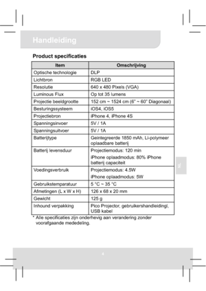 Page 394
Handleiding 
NL
Product specificaties 
Item Omschrijving 
Optische technologie  DLP 
Lichtbron RGB LED 
Resolutie  640 x 480 Pixels (VGA) 
Luminous Flux  Op tot 35 lumens 
Projectie beeldgrootte  152 cm ~ 1524 cm (6” ~ 60” Diagonaal) 
Besturingssysteem iOS4, iOS5 
Projectiebron  iPhone 4, iPhone 4S 
Spanningsinvoer 5V / 1A 
Spanningsuitvoer 5V / 1A 
Batterijtype Geintegreerde 1850 mAh, Li-polymeer 
oplaadbare batterij 
Batterij levensduur  Projectiemodus: 120 min 
iPhone oplaadmodus: 80% iPhone...