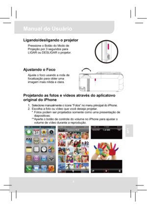 Page 43Manual do Usuário 
3
BPT
Ligando/desligando o projetor 
Pressione o Botão do Modo de 
Projeção por 3 segundos para 
LIGAR ou DESLIGAR o projetor. 
Ajustando o Foco 
Ajuste o foco usando a roda de 
focalização para obter uma 
imagem mais nítida e clara. 
Projetando as fotos e vídeos através do aplicatovo 
original do iPhone 
1.  Selecione manualmente o ícone “Fotos” no menu principal do iPhone. 
2.  Escolha a foto ou vídeo que você deseja projetar. 
*  Fotos podem ser projetados somente como uma...