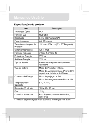 Page 444
Manual do Usuário 
BPT
Especificações do produto 
Item Descrição 
Tecnologia Óptica  DLP 
Fonte de Luz  RGB LED 
Resolução  640 x 480 Pixels (VGA) 
Fluxo Luminoso  Até 35 lumens 
Tamanho da Imagem de 
Projeção 152 cm ~ 1524 cm (6” ~ 60” Diagonal) 
Sistema Operacional  iOS4, iOS5 
Fonte de Projeção  iPhone 4, iPhone 4S 
Entrada de Energia  5V / 1A 
Saída de Energia 5V / 1A 
Tipo de Bateria  Bateria recarregável de Li-polímero 
1850 mAh 
Vida da Bateria  Modo de Projeção: 120 min 
Modo de carregamento do...