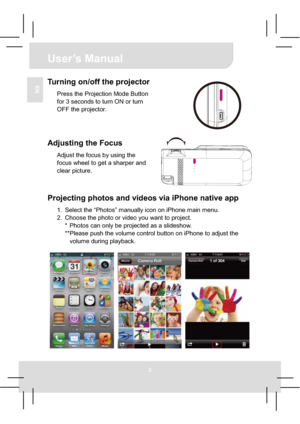 Page 8User’s Manual 
3
ENTurning on/off the projector 
Press the Projection Mode Button 
for 3 seconds to turn ON or turn 
OFF the projector. 
Adjusting the Focus 
Adjust the focus by using the 
focus wheel to get a sharper and 
clear picture. 
Projecting photos and videos via iPhone native app 
1.  Select the “Photos” manually icon on iPhone main menu. 
2.  Choose the photo or video you want to project. 
*  Photos can only be projected as a slideshow. 
**Please push the volume control button on iPhone to...