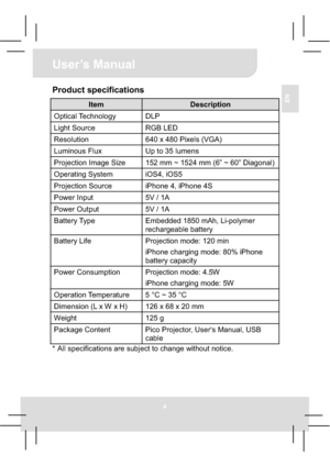 Page 94
User’s Manual 
EN
Product specifications 
Item Description 
Optical Technology  DLP 
Light Source  RGB LED 
Resolution  640 x 480 Pixels (VGA) 
Luminous Flux  Up to 35 lumens 
Projection Image Size  152 mm ~ 1524 mm (6” ~ 60” Diagonal) 
Operating System  iOS4, iOS5 
Projection Source  iPhone 4, iPhone 4S 
Power Input    5V / 1A 
Power Output  5V / 1A 
Battery Type  Embedded 1850 mAh, Li-polymer 
rechargeable battery 
Battery Life  Projection mode: 120 min 
iPhone charging mode: 80% iPhone 
battery...
