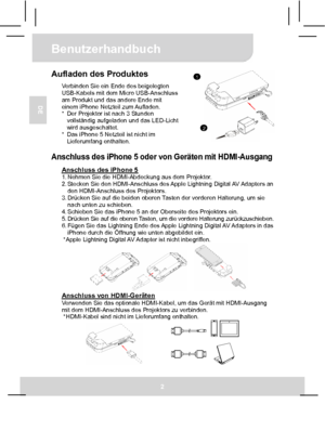 Page 15Benutzerhandbuch 
2 
DE 
Aufladen des Produktes Verbinden Sie ein Ende des beigelegten 
USB-Kabels mit dem Micro USB-Anschluss 
am Produkt und das andere Ende mit 
einem iPhone Netzteil zum Aufladen. 
*  Der Projektor ist nach 3 Stunden 
vollständig aufgeladen und das LED-Licht 
wird ausgeschaltet. 
*  Das iPhone 5 Netzteil ist nicht im 
Lieferumfang enthalten.
  Anschluss des iPhone 5 oder von Geräten mit HDMI-Ausgang 
Anschluss des iPhone 5 1. Nehmen Sie die HDMI-Abdeckung aus dem Projektor. 
2....
