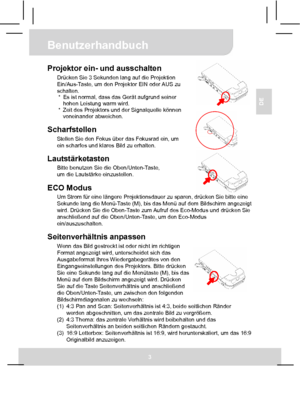 Page 16 Benutzerhandbuch 
3 
DE  
 
 
 
Projektor ein- und ausschalten Drücken Sie 3 Sekunden lang auf die Projektion 
Ein/Aus-Taste, um den Projektor EIN oder AUS zu 
schalten. 
*  Es ist normal, dass das Gerät aufgrund seiner   
hohen Leistung warm wird. 
*  Zeit des Projektors und der Signalquelle können 
voneinander abweichen. 
 
Scharfstellen Stellen Sie den Fokus über das Fokusrad ein, um 
ein scharfes und klares Bild zu erhalten. 
 
Lautstärketasten Bitte benutzen Sie die Oben/Unten-Taste, 
um die...