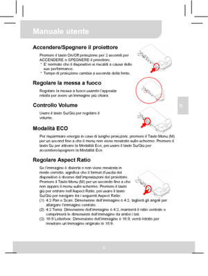 Page 30 Manuale utente 
3 
IT 
 
 
 
 
Accendere/Spegnere il proiettore Premere il tasto On/Off proiezione per 3 secondi per 
ACCENDERE o SPEGNERE il proiettore. 
*  E’ normale che il dispositivo si riscaldi a causa delle 
sue performance. 
*  Tempo di proiezione cambia a seconda della fonte. 
 
Regolare la messa a fuoco Regolare la messa a fuoco usando l’apposita 
rotella per avere un’immagine più chiara. 
 
Controllo Volume Usare il tasto Su/Giù per regolare il 
volume. 
 Modalità ECO Per risparmiare energia...