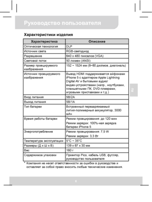 Page 40Руководство пользователя 
6 
RU 
Характеристики изделия 
Характеристика Описание Оптическая технология DLP Источник света RGB-светодиод Разрешение  640 x 480 пикселов (VGA) Световой поток 50 люмен (ANSI) Размер проецируемого 
изображения 152 ~ 1524 мм (6~60 дюймов, диагональ) 
Источник проецируемого 
изображения Вывод HDMI поддерживается айфонами 
iPhone 5 с адаптером Apple  Lightning 
Digital AV и бытовыми аудио/ 
видео-устройствами (напр., ноутбуками, 
планшетными ПК, DVD-плеерами, 
игровыми...