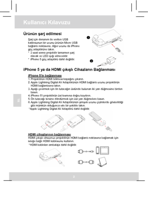 Page 43Kullanıcı Kılavuzu 
2 
TR 
 
1
2
Ürünün şarj edilmesi Şarj için donanım ile verilen USB 
kablosunun bir ucunu ürünün Micro USB 
bağlantı noktasına, diğer ucunu da iPhone 
güç adaptörüne takın. 
*  3 saat sonra projektör tamamen şarj 
olacak ve LED ışığı sönecektir. 
*  iPhone 5 güç adaptörü dahil değildir.
  
iPhone 5 ya da HDMI çıkışlı Cihazların Bağlanması 
iPhone 5in bağlanması 1. Projektörün HDMI bölmesi kapağını çıkarın. 
2. Apple  Lightning Digital AV Adaptörünün HDMI  bağlantı ucunu projektörün...