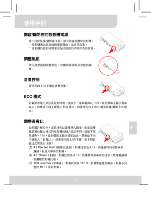 Page 58使用手冊 
3 
TC 
 
 
 
 
開啟/關閉您的投影機電源 
按下投影開啟/關閉鍵3秒，即可開啟或關閉投影機。 
* 投影機因為其高效能導致發熱，為正常現象。 
* 投影機的投影時間會因為訊號源的不同而有所差異。 
 
調整焦距 
使用調焦旋鈕調整焦距，以獲得較清晰及清楚的圖
片。 
 
音量控制 
請使用向上/向下鍵來調整音量。  
ECO模式 
若要節省電力來延長投影時間，請按下「選單鍵(M)」1秒，直到螢幕上顯示選單
為止。然後按下向上鍵進入Eco模式，接著使用向上/向下鍵來開啟/關閉Eco模
式。 
 
調整長寬比 
如果圖片被拉伸，或是沒有以正確格式顯示，表示您播
放裝置的輸出格式與投影機的輸入設定不同。請按下選
單鍵(M) 1秒，直到螢幕上顯示選單為止。然後按下向
下鍵進入「長寬比」，接著使用向上/向下鍵，在下列長
寬比之間進行切換： 
(1)  4:3 Pan and Scan (橫移且填滿)：影像比例為4：3，影像會同時切除兩側
邊緣，以放大中央的影像。 
(2) 4:3 Theme (主題)：影像比例為4：3，影像會保留中央的比例，然後壓縮兩
側邊緣的影像比例。 
(3)...