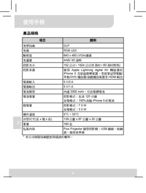 Page 61使用手冊 
6 
TC 
產品規格 
項目 說明 光學技術 DLP 光源 RGB LED 解析度  640 x 480 (VGA)像素 光通量 ANSI 50流明 投影大小 152公分~ 1524公分(6英吋~ 60英吋對角) 投影來源 
使用Apple Lightning digital AV轉接器的
iPhone 5及家庭娛樂裝置，支援筆記型電腦/
平板/DVD播放器/遊戲播放裝置等HDMI輸出 
電源輸入 5 V/2 A 電源輸出 5 V/1 A 電池類型 內建3000 mAh，可充電鋰電池 電池電量 投影模式：長達120分鐘 
充電模式：100%充飽iPhone 5的電池 
耗電量 投影模式：7.5 W 
充電模式：3.3 W 
操作溫度  5°C ~ 35°C 外型尺寸(長x寬x高) 139公釐x 67公釐x 30公釐 重量 160克 包裝內容 
Pico Projector微型投影機、USB纜線、收納
袋、使用者手冊 
* 本公司保留技術變更與錯誤的權利。  
Downloaded From projector-manual.com Aiptek Manuals 