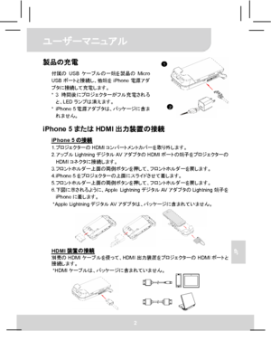 Page 64ユーザーマニュアル 
2 
JP 
製品の充電 
付属のUSBケーブルの一端を製品のMicro 
USBポートと接続し、他端をiPhone電源アダ
プタに接続して充電します。 
* 3時間後にプロジェクターがフル充電される
と、LEDランプは消えます。 
* iPhone 5電源アダプタは、パッケージに含ま
れません。
  iPhone 5またはHDMI出力装置の接続 
iPhone 5の接続 1. プロジェクターのHDMIコンパートメントカバーを取り外します。 
2. アップルLightningデジタルAVアダプタのHDMIポートの端子をプロジェクターの
HDMIコネクタに接続します。 
3. フロントホルダー上面の両側ボタンを押して、フロントホルダーを戻します。 
4. iPhone 5をプロジェクターの上面にスライドさせて差します。 
5. フロントホルダー上面の両側ボタンを押して、フロントホルダーを戻します。 
6. 下図に示されるように、Apple LightningデジタルAVアダプタのLightning端子を
iPhoneに差します。 
* Apple...