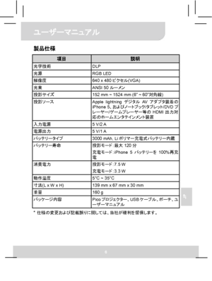 Page 68ユーザーマニュアル 
6 
JP 
製品仕様 
項目 説明 光学技術 DLP 光源 RGB LED 解像度  640 x 480ピクセル(VGA) 光束 ANSI 50ルーメン 投影サイズ  152 mm ~ 1524 mm (6” ~ 60”対角線) 投影ソース 
Apple lightningデジタルAVアダプタ装着の
iPhone 5、およびノートブック/タブレット/DVDプ
レーヤー/ゲームプレーヤー等のHDMI出力対
応のホームエンタテインメント装置 
入力電源 5 V/2 A 電源出力 5 V/1 A バッテリータイプ  3000 mAh, Liポリマー充電式バッテリー内蔵 バッテリー寿命 投影モード：最大120分 
充電モード：iPhone 5バッテリーを100%再充
電 
消費電力 投影モード：7.5 W 
充電モード：3.3 W 
動作温度  5°C ~ 35°C 寸法(L x W x H)  139 mm x 67 mm x 30 mm 重量 160 g パッケージ内容 
Picoプロジェクター、USBケーブル、ポーチ、ユ
ーザーマニュアル 
*...