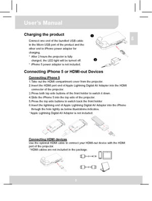 Page 8User’s Manual 
2 
EN Charging the product 
Connect one end of the bundled USB cable 
to the Micro USB port of the product and the 
other end to iPhone power adapter for 
charging. 
*  After 3 hours the projector is fully   
charged, the LED light will be turned off. 
*  iPhone 5 power adapter is not included.
  Connecting iPhone 5 or HDMI-out Devices   
Connecting iPhone 5 1. Take out the HDMI compartment cover from the projector. 
2. Insert the HDMI port end of Apple Lightning Digital AV Adapter into...