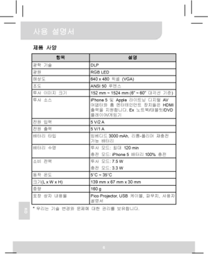 Page 75사용 설명서 
6 
KO
제품 사양 
항목 설명 광학 기술 DLP 광원 RGB LED 해상도  640 x 480 픽셀 (VGA) 조도 ANSI 50 루멘스 투사 이미지 크기  152 mm ~ 1524 mm (6” ~ 60” 대각선 기준) 투사 소스 
iPhone 5 및 Apple 라이트닝 디지털 AV  
어댑터와 홈 엔터테인먼트 장치들은 HDMI 
출력을 지원합니다. Ex 노트북/태블릿/DVD 
플레이어/게임기 
전원 입력 5 V/2 A 전원 출력 5 V/1 A 배터리 타입 
임베디드3000 mAh, 리튬-폴리머 재충전 
가능 배터리 
배터리 수명 투사 모드: 최대 120 min 
충전 모드: iPhone 5 배터리100% 충전 
소비 전력 투사 모드: 7.5 W 
충전 모드: 3.3 W 
동작 온도 5°C ~ 35°C 크기(L x W x H)  139 mm x 67 mm x 30 mm 중량 160 g 포장 상자 내용물 
Pico Projector, USB 케이블, 파우치, 사용자 
설명서 
*...