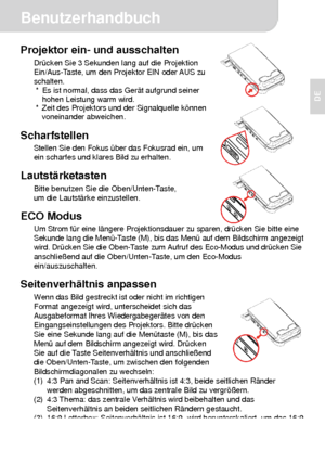 Page 16 Benutzerhandbuch 
3 
DE  
 
 
 
Projektor ein- und ausschalten Drücken Sie 3 Sekunden lang auf die Projektion 
Ein/Aus-Taste, um den Projektor EIN oder AUS zu 
schalten. 
*  Es ist normal, dass das Gerät aufgrund seiner   
hohen Leistung warm wird. 
*  Zeit des Projektors und der Signalquelle können 
voneinander abweichen. 
 
Scharfstellen Stellen Sie den Fokus über das Fokusrad ein, um 
ein scharfes und klares Bild zu erhalten. 
 
Lautstärketasten Bitte benutzen Sie die Oben/Unten-Taste, 
um die...