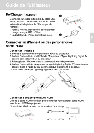 Page 22Guide de l’utilisateur 
2 
FR 
Re/Charger l’appareil Connectez lune des extrémités du câble USB 
fourni, au Micro port USB du produit et lautre 
extrémité à ladaptateur de liPhone pour la 
recharge. 
*  Après 3 heures, le projecteur est totalement 
chargé, le voyant DEL séteint. 
*  Ladaptateur du iPhone 6 nest pas inclus.
  
Connecter un iPhone 6 ou des périphériques 
sortie-HDMI 
Connecter liPhone 6 1. Retirez le couvercle du compartiment HDMI du projecteur. 
2. Insérez lextrémité du port HDMI de...