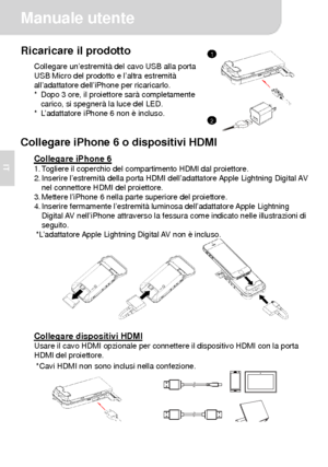 Page 29Manuale utente 
2 
IT 
Ricaricare il prodotto Collegare un’estremità del cavo USB alla porta 
USB Micro del prodotto e l’altra estremità 
all’adattatore dell’iPhone per ricaricarlo. 
*  Dopo 3 ore, il proiettore sarà completamente 
carico, si spegnerà la luce del LED. 
*  L’adattatore iPhone 6 non è incluso.
  
 
Collegare iPhone 6 o dispositivi HDMI 
Collegare iPhone 6 1. Togliere il coperchio del compartimento HDMI dal proiettore. 
2. Inserire l’estremità della porta HDMI dell’adattatore Apple...