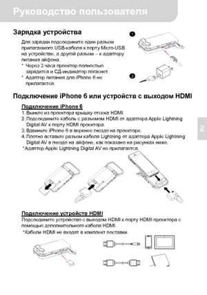Page 36Руководство пользователя 
2 
RU 
Зарядка устройства Для зарядки подсоедините один разъем 
прилагаемого USB-кабеля к порту Micro-USB 
на устройстве, а другой разъем – к адаптеру 
питания айфона. 
* Через 3 часа проектор полностью 
зарядится и СД-индикатор погаснет. 
* Адаптер питания для iPhone 6 не 
прилагается.
  Подключение iPhone 6 или устройств с выходом HDMI 
Подключение iPhone 6 1. Выньте из проектора крышку отсека HDMI. 
2. Подсоедините кабель с разъемом HDMI от адаптера Apple  Lightning 
Digital...