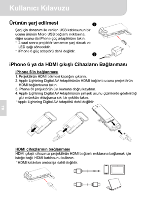 Page 43Kullanıcı Kılavuzu 
2 
TR 
Ürünün şarj edilmesi Şarj için donanım ile verilen USB kablosunun bir 
ucunu ürünün Micro USB bağlantı noktasına, 
diğer ucunu da iPhone güç adaptörüne takın. 
*  3 saat sonra projektör tamamen şarj olacak ve 
LED ışığı sönecektir. 
*  iPhone 6 güç adaptörü dahil değildir.
  
iPhone 6 ya da HDMI çıkışlı Cihazların Bağlanması 
iPhone 6in bağlanması 1. Projektörün HDMI bölmesi kapağını çıkarın. 
2. Apple  Lightning Digital AV Adaptörünün HDMI  bağlantı ucunu projektörün 
HDMI...