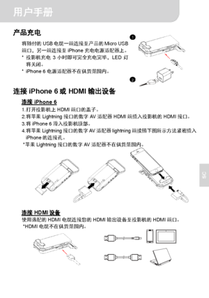 Page 50用户手册 
2 
SC 
产品充电 
将随付的USB电缆一端连接至产品的Micro USB
端口，另一端连接至iPhone充电电源适配器上。 
* 投影机充电3小时即可完全充电完毕，LED灯
将关闭。 
* iPhone 6电源适配器不在供货范围内。
  
 
连接iPhone 6或HDMI输出设备 
连接iPhone 6 1. 打开投影机上HDMI端口的盖子。 
2. 将苹果Lightning接口的数字AV适配器HDMI端插入投影机的HDMI接口。 
3. 将iPhone 6滑入投影机顶部。 
4. 将苹果Lightning接口的数字AV适配器lightning端按照下图所示方法紧密插入
iPhone的连接孔。 
* 苹果Lightning接口的数字AV适配器不在供货范围内。 
  
 
 
连接HDMI设备 使用选配的HDMI电缆连接您的HDMI输出设备至投影机的HDMI端口。 *HDMI电缆不在供货范围内。 
          
1
2
Downloaded From projector-manual.com Aiptek Manuals 