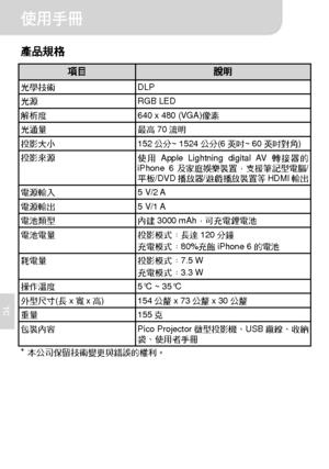 Page 61使用手冊 
6 
TC 
產品規格 
項目 說明 光學技術 DLP 光源 RGB LED 解析度  640 x 480 (VGA)像素 光通量 最高70流明 投影大小 152公分~ 1524公分(6英吋~ 60英吋對角) 投影來源 
使用Apple Lightning digital AV轉接器的
iPhone 6及家庭娛樂裝置，支援筆記型電腦/
平板/DVD播放器/遊戲播放裝置等HDMI輸出 
電源輸入 5 V/2 A 電源輸出 5 V/1 A 電池類型 內建3000 mAh，可充電鋰電池 電池電量 投影模式：長達120分鐘 
充電模式：80%充飽iPhone 6的電池 
耗電量 投影模式：7.5 W 
充電模式：3.3 W 
6 