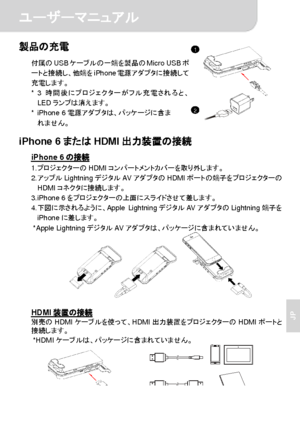 Page 64ユーザーマニュアル 
2 
JP 
製品の充電 
付属のUSBケーブルの一端を製品のMicro USBポ
ートと接続し、他端をiPhone電源アダプタに接続して
充電します。 
* 3時間後にプロジェクターがフル充電されると、
LEDランプは消えます。 
* iPhone 6電源アダプタは、パッケージに含ま
れません。
  iPhone 6またはHDMI出力装置の接続 
iPhone 6の接続 1. プロジェクターのHDMIコンパートメントカバーを取り外します。 
2. アップルLightningデジタルAVアダプタのHDMIポートの端子をプロジェクターの
HDMIコネクタに接続します。 
3. iPhone 6をプロジェクターの上面にスライドさせて差します。 
4. 下図に示されるように、Apple LightningデジタルAVアダプタのLightning端子を
iPhoneに差します。 
* Apple LightningデジタルAVアダプタは、パッケージに含まれていません。 
  
 
 
HDMI装置の接続 別売のHDMIケーブルを使って、HDMI出力装置をプロジェクターのHDMIポートと...