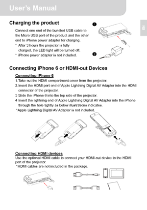 Page 8User’s Manual 
2 
EN Charging the product 
Connect one end of the bundled USB cable to 
the Micro USB port of the product and the other 
end to iPhone power adapter for charging. 
*  After 3 hours the projector is fully   
charged, the LED light will be turned off. 
*  iPhone power adapter is not included.
  
 
Connecting iPhone 6 or HDMI-out Devices   
Connecting iPhone 6 1. Take out the HDMI compartment cover from the projector. 
2. Insert the HDMI port end of Apple Lightning Digital AV Adapter into...