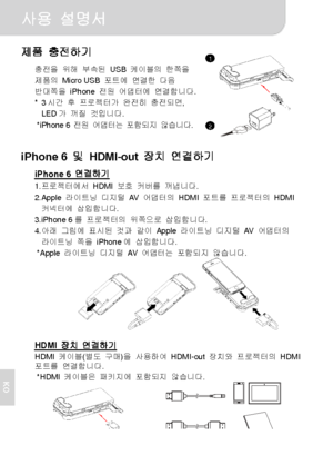 Page 71사용 설명서 
2 
KO
제품 충전하기 
충전을 위해 부속된 USB 케이블의 한쪽을 
제품의 Micro USB 포트에 연결한 다음 
반대쪽을 iPhone 전원 어댑터에 연결합니다. 
* 3시간 후 프로젝터가 완전히 충전되면, 
LED가 꺼질 것입니다. 
* iPhone 6 전원 어댑터는 포함되지 않습니다.
  
iPhone 6 및 HDMI-out 장치 연결하기 
iPhone 6 연결하기 1. 프로젝터에서 HDMI 보호 커버를 꺼냅니다. 
2. Apple 라이트닝 디지털 AV  어댑터의 HDMI 포트를 프로젝터의 HDMI 
커넥터에 삽입합니다. 
3. iPhone 6를 프로젝터의 위쪽으로 삽입합니다. 
4. 아래 그림에 표시된 것과 같이 Apple 라이트닝 디지털 AV  어댑터의 
라이트닝 쪽을 iPhone에 삽입합니다. 
* Apple 라이트닝 디지털 AV  어댑터는 포함되지 않습니다. 
  
 
 
HDMI 장치 연결하기 HDMI 케이블(별도 구매)을 사용하여 HDMI-out 장치와 프로젝터의...