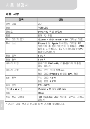 Page 75사용 설명서 
6 
KO
제품 사양 
항목 설명 광학 기술 DLP 광원 RGB LED 해상도  640 x 480 픽셀 (VGA) 조도 최대 70 루멘 투사 이미지 크기  152 mm ~ 1524 mm (6” ~ 60” 대각선 기준) 투사 소스 
iPhone 6 및 Apple 라이트닝 디지털 AV  
어댑터와 홈 엔터테인먼트 장치들은 HDMI 
출력을 지원합니다. Ex 노트북/태블릿/DVD 
플레이어/게임기 
전원 입력 5 V/2 A 전원 출력 5 V/1 A 배터리 타입 
임베디드3000 mAh, 리튬-폴리머 재충전 
가능 배터리 
배터리 수명 투사 모드: 최대 120 min 
충전 모드: iPhone 6 배터리80% 충전 
소비 전력 투사 모드: 7.5 W 
충전 모드: 3.3 W 
동작 온도 5°C ~ 35°C 크기(L x W x H)  154 mm x 73 mm x 30 mm 중량 155 g 포장 상자 내용물 
Pico Projector, USB 케이블, 파우치, 사용자 
설명서 
* 우리는...