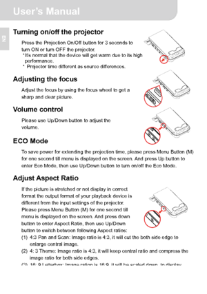 Page 9 User’s Manual 
3 
EN 
 
 
 
 
Turning on/off the projector 
Press the Projection On/Off button for 3 seconds to 
turn ON or turn OFF the projector. 
* It’s normal that the device will get warm due to its high 
performance. 
*  Projector time different as source differences. 
 
Adjusting the focus 
Adjust the focus by using the focus wheel to get a 
sharp and clear picture. 
 
Volume control 
Please use Up/Down button to adjust the 
volume. 
 ECO Mode 
To save power for extending the projection time,...