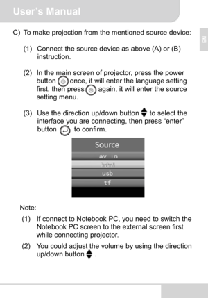 Page 11User’s Manual
EN
C) To make projection from the mentioned source device:
(1) Connect the source device as above (A) or (B)
instruction.
(2) In the main screen of projector, press the power 
button    once, it will enter the language setting 
first, then press    again, it will enter the source 
setting menu.
(3) Use the direction up/down button to select the 
interface you are connecting, then press “enter”
button     to confirm.
Note:
(1) If connect to Notebook PC, you need to switch the 
Notebook PC...