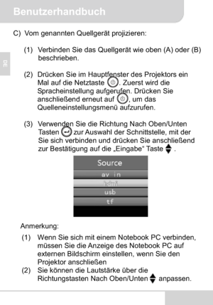 Page 20Benutzerhandbuch
DE
C) Vom genannten Quellgerät projizieren:
(1) Verbinden Sie das Quellgerät wie oben (A) oder (B) 
beschrieben.
(2) Drücken Sie im Hauptfenster des Projektors ein 
Mal auf die Netztaste  . Zuerst wird die 
Spracheinstellung aufgerufen. Drücken Sie 
anschließend erneut auf  , um das 
Quelleneinstellungsmenü aufzurufen.
(3) Verwenden Sie die Richtung Nach Oben/Unten 
Tasten        zur Auswahl der Schnittstelle, mit der 
Sie sich verbinden und drücken Sie anschließend 
zur Bestätigung auf...