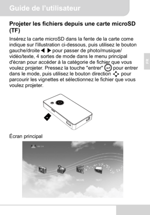 Page 27Guide de l’utilisateur
FR
Projeter les fichiers depuis une carte microSD 
(TF)
Insérez la carte microSD dans la fente de la carte come 
indique sur l'illustration ci-dessous, puis utilisez le bouton 
gauche/droite pour passer de photo/musique/ 
vidéo/texte, 4 sortes de mode dans le menu principal 
d'écran pour accéder à la catégorie de fichier que vous 
voulez projeter. Pressez la touche "entrer"  pour entrer 
dans le mode, puis utilisez le bouton direction  pour 
parcourir les vignettes...