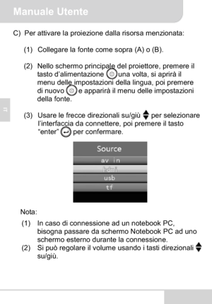 Page 38Manuale Utente
IT
C) Per attivare la proiezione dalla risorsa menzionata:
(1) Collegare la fonte come sopra (A) o (B).
(2) Nello schermo principale del proiettore, premere il 
tasto d’alimentazione  una volta, si aprirà il 
menu delle impostazioni della lingua, poi premere 
di nuovo  e apparirà il menu delle impostazioni 
della fonte.
(3) Usare le frecce direzionali su/giù per selezionare 
l’interfaccia da connettere, poi premere il tasto 
“enter” per confermare.
Nota:
(1) In caso di connessione ad un...